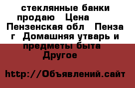 стеклянные банки продаю › Цена ­ 10 - Пензенская обл., Пенза г. Домашняя утварь и предметы быта » Другое   